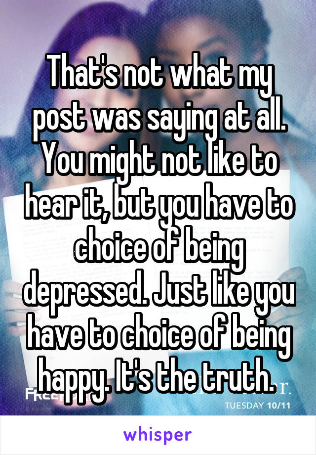 That's not what my post was saying at all. You might not like to hear it, but you have to choice of being depressed. Just like you have to choice of being happy. It's the truth. 
