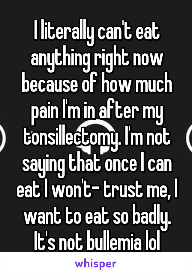 I literally can't eat anything right now because of how much pain I'm in after my tonsillectomy. I'm not saying that once I can eat I won't- trust me, I want to eat so badly. It's not bullemia lol