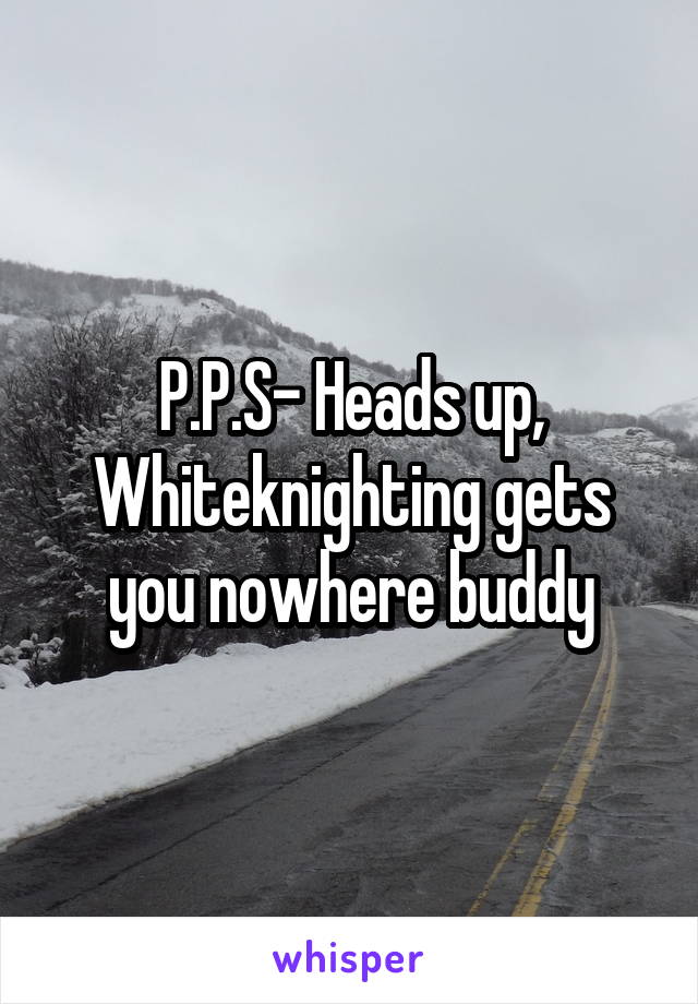 P.P.S- Heads up, Whiteknighting gets you nowhere buddy