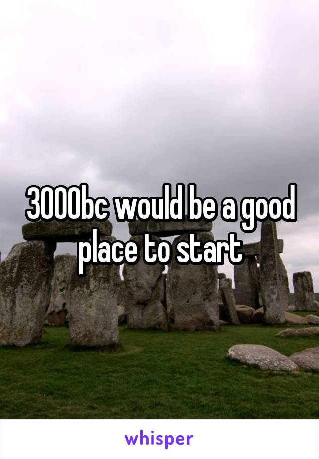 3000bc would be a good place to start