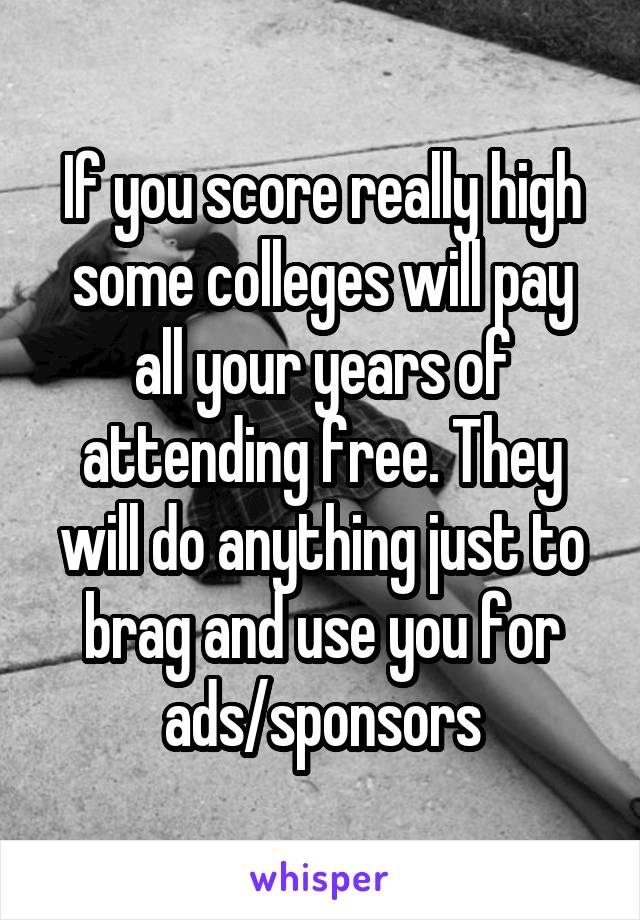 If you score really high some colleges will pay all your years of attending free. They will do anything just to brag and use you for ads/sponsors