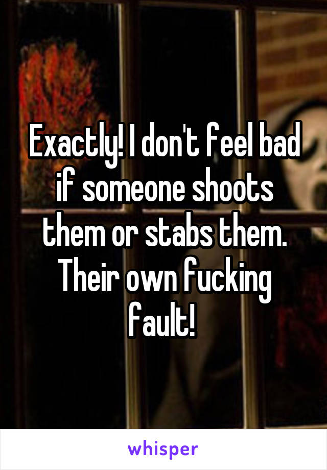 Exactly! I don't feel bad if someone shoots them or stabs them. Their own fucking fault! 