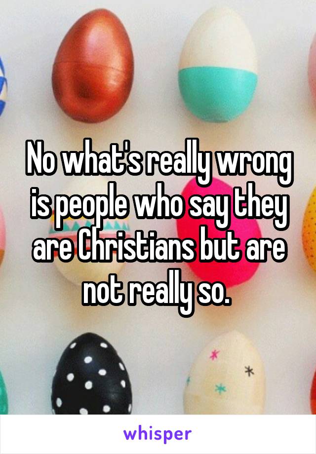 No what's really wrong is people who say they are Christians but are not really so. 