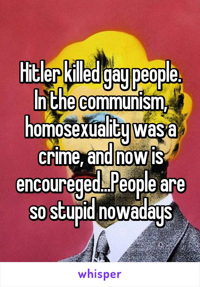 Hitler killed gay people. In the communism, homosexuality was a crime, and now is encoureged...People are so stupid nowadays
