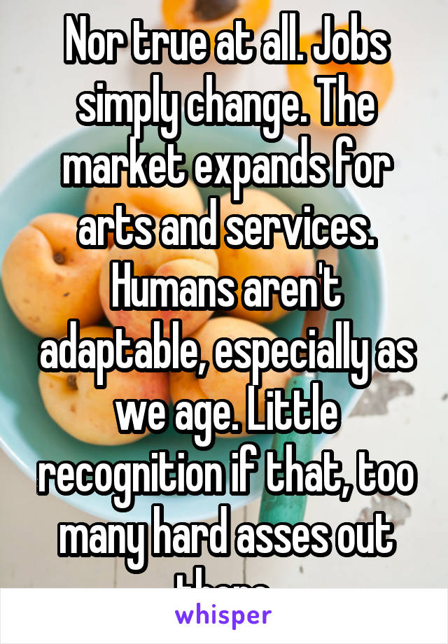 Nor true at all. Jobs simply change. The market expands for arts and services. Humans aren't adaptable, especially as we age. Little recognition if that, too many hard asses out there.