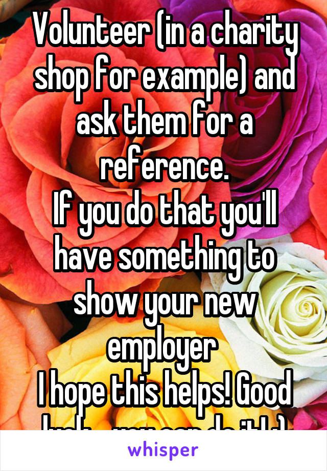 Volunteer (in a charity shop for example) and ask them for a reference.
If you do that you'll have something to show your new employer 
I hope this helps! Good luck... you can do it! :)