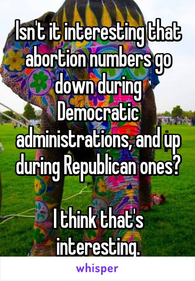 Isn't it interesting that abortion numbers go down during Democratic administrations, and up during Republican ones?

I think that's interesting.