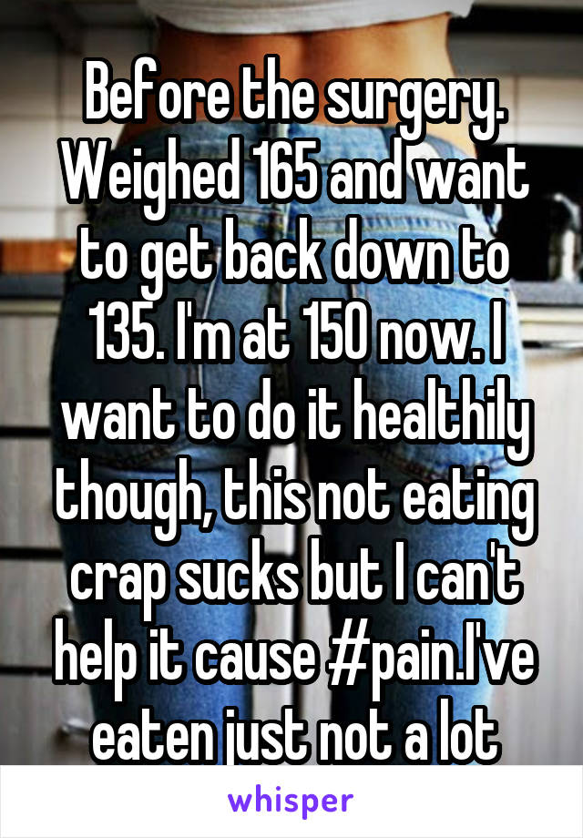 Before the surgery. Weighed 165 and want to get back down to 135. I'm at 150 now. I want to do it healthily though, this not eating crap sucks but I can't help it cause #pain.I've eaten just not a lot