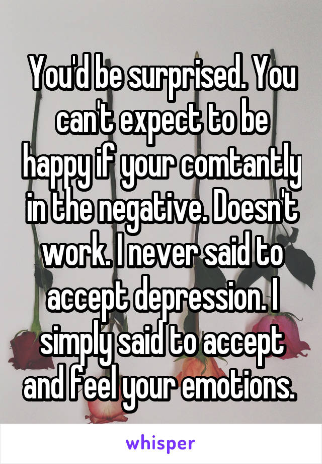 You'd be surprised. You can't expect to be happy if your comtantly in the negative. Doesn't work. I never said to accept depression. I simply said to accept and feel your emotions. 
