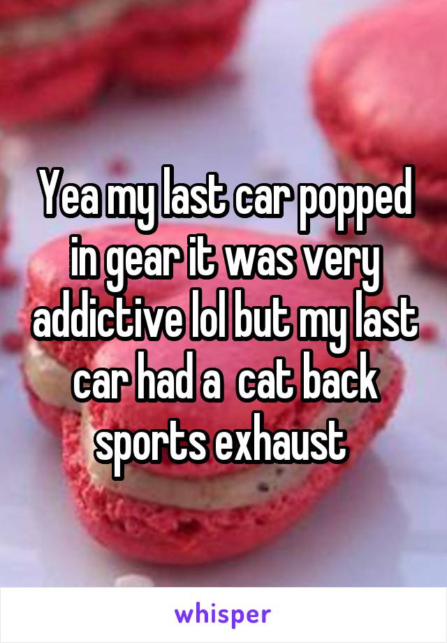 Yea my last car popped in gear it was very addictive lol but my last car had a  cat back sports exhaust 