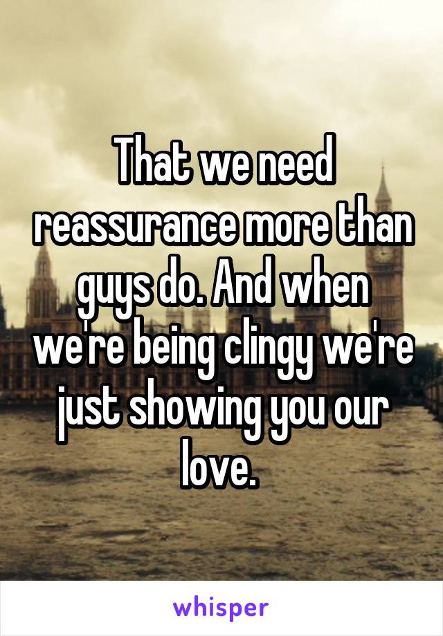 That we need reassurance more than guys do. And when we're being clingy we're just showing you our love. 