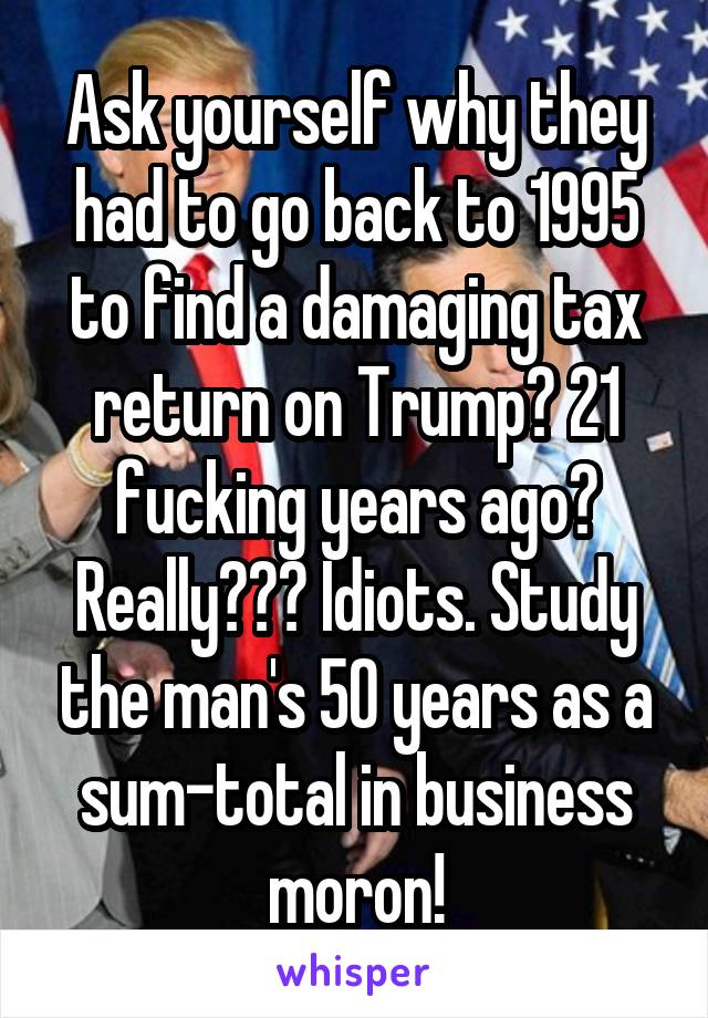 Ask yourself why they had to go back to 1995 to find a damaging tax return on Trump? 21 fucking years ago? Really??? Idiots. Study the man's 50 years as a sum-total in business moron!