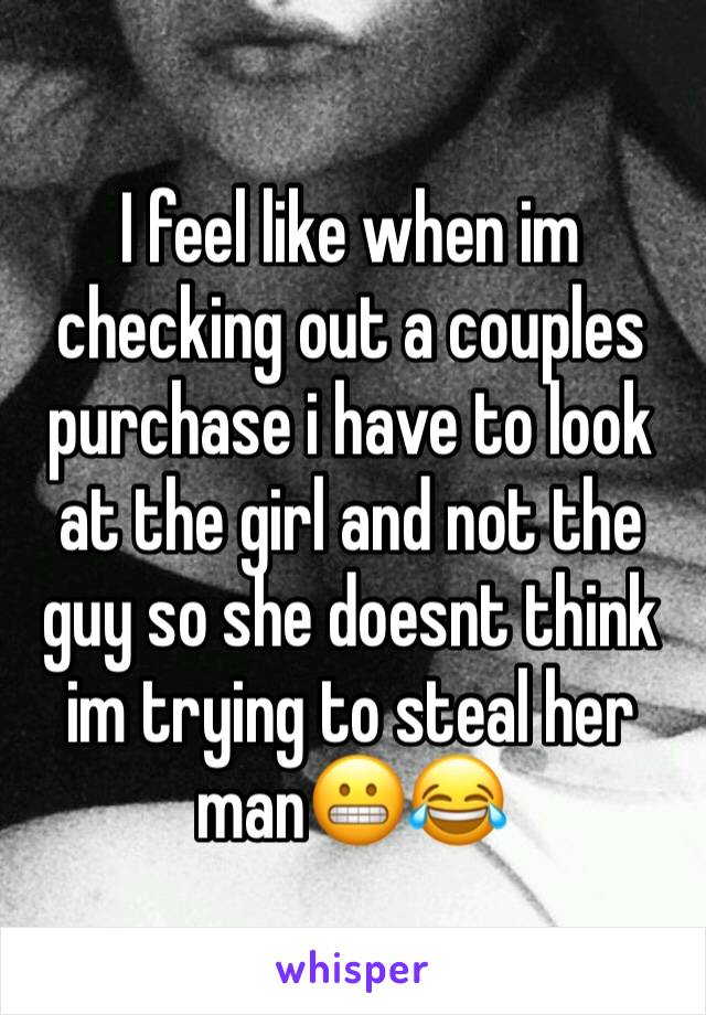I feel like when im checking out a couples purchase i have to look at the girl and not the guy so she doesnt think im trying to steal her man😬😂