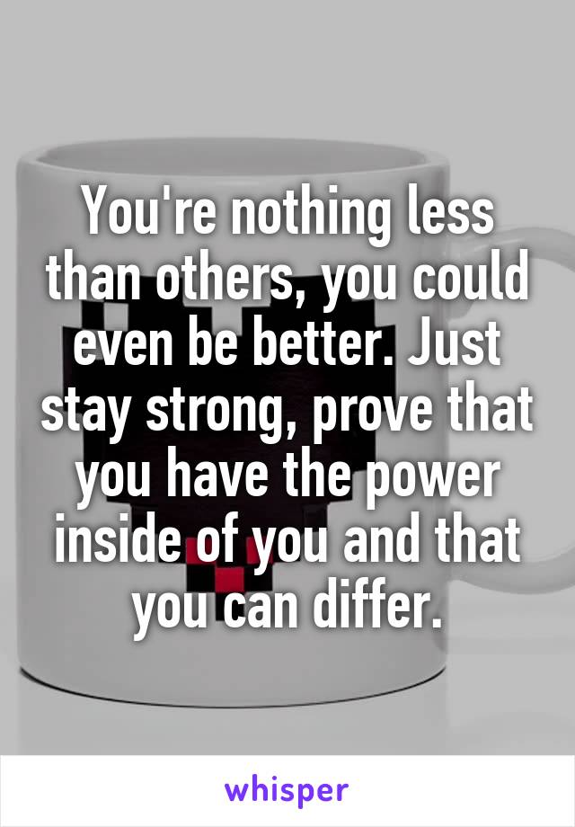 You're nothing less than others, you could even be better. Just stay strong, prove that you have the power inside of you and that you can differ.