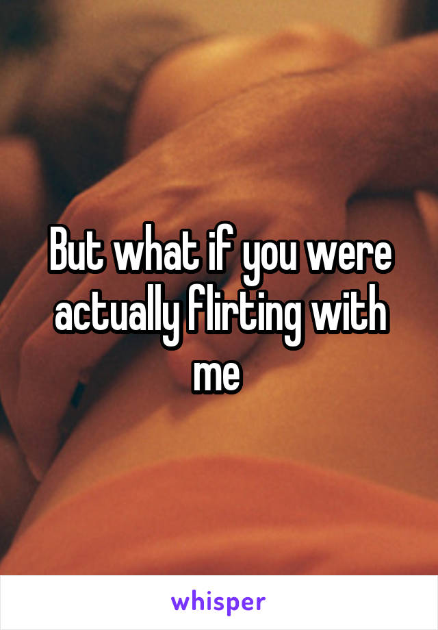 But what if you were actually flirting with me 