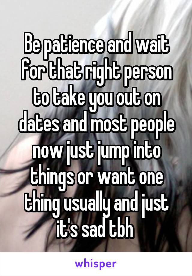 Be patience and wait for that right person to take you out on dates and most people now just jump into things or want one thing usually and just it's sad tbh 