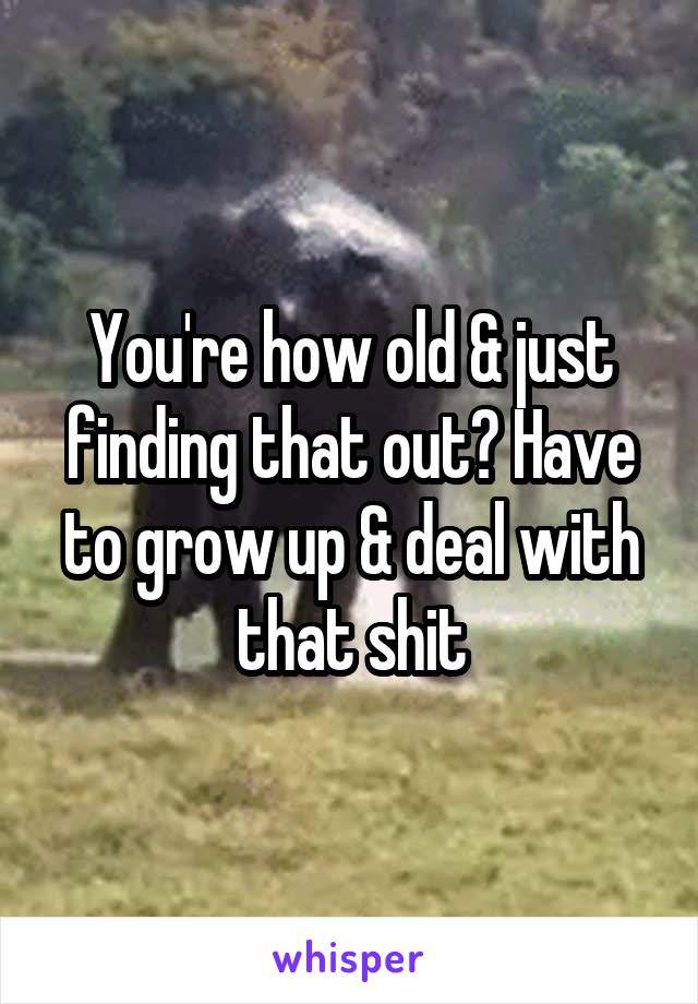 You're how old & just finding that out? Have to grow up & deal with that shit