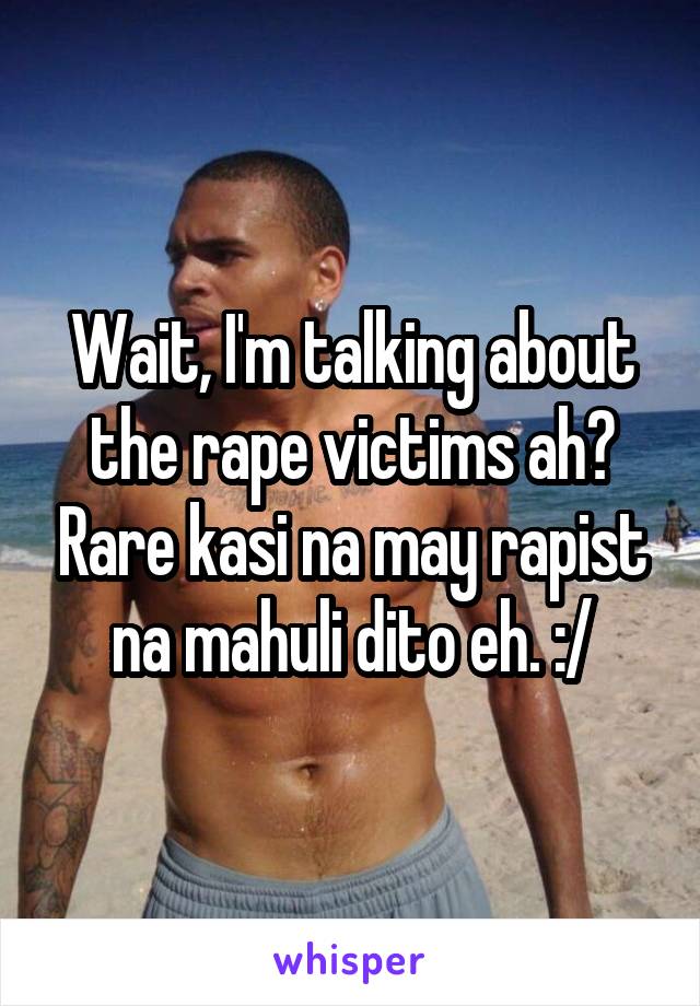 Wait, I'm talking about the rape victims ah? Rare kasi na may rapist na mahuli dito eh. :/