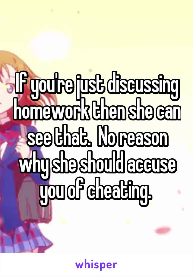 If you're just discussing homework then she can see that.  No reason why she should accuse you of cheating. 