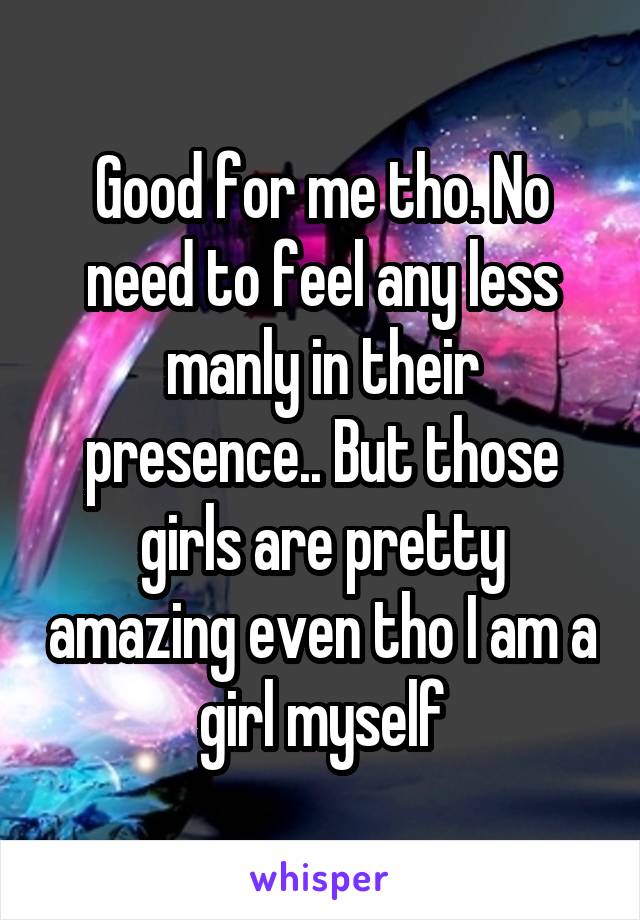 Good for me tho. No need to feel any less manly in their presence.. But those girls are pretty amazing even tho I am a girl myself