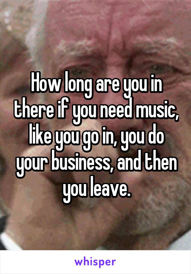 How long are you in there if you need music, like you go in, you do your business, and then you leave.