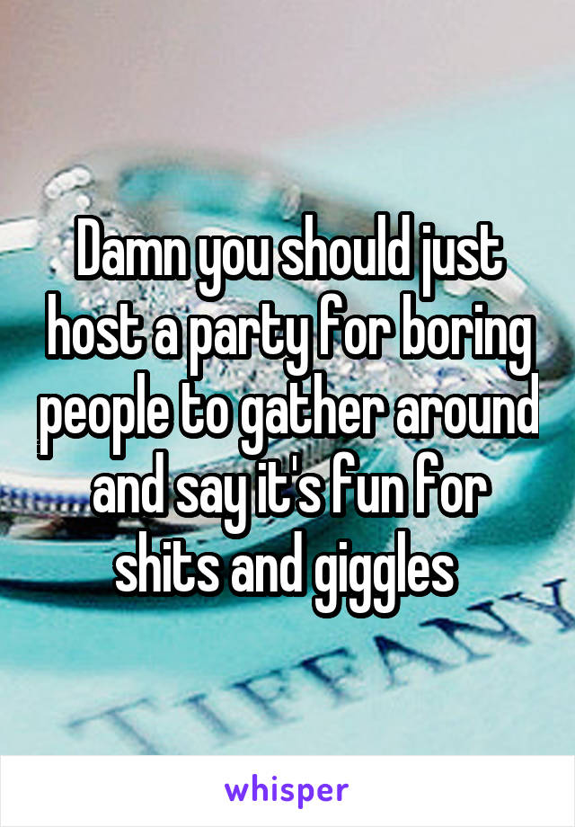 Damn you should just host a party for boring people to gather around and say it's fun for shits and giggles 