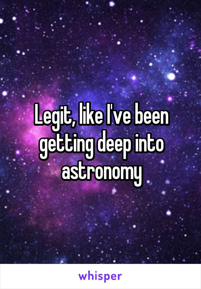 Legit, like I've been getting deep into astronomy