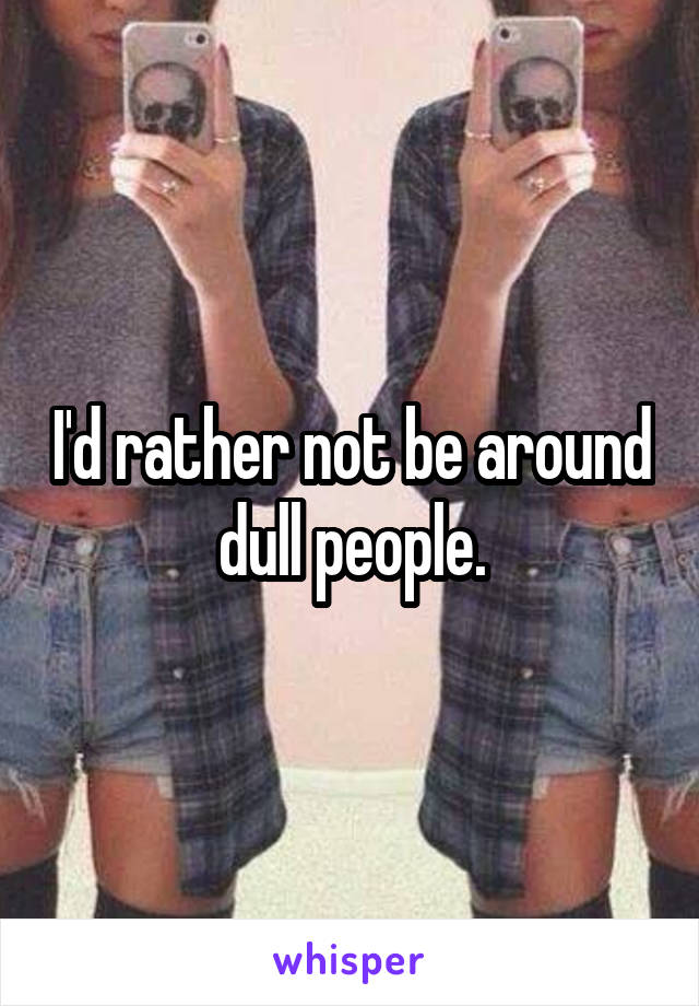 I'd rather not be around dull people.
