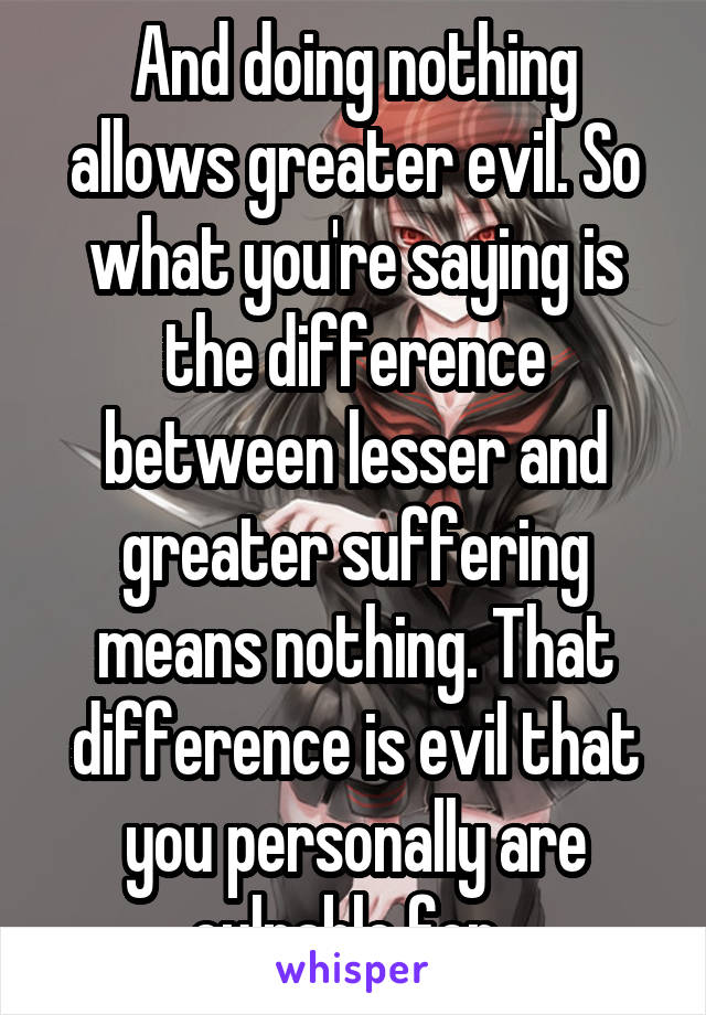 And doing nothing allows greater evil. So what you're saying is the difference between lesser and greater suffering means nothing. That difference is evil that you personally are culpable for. 