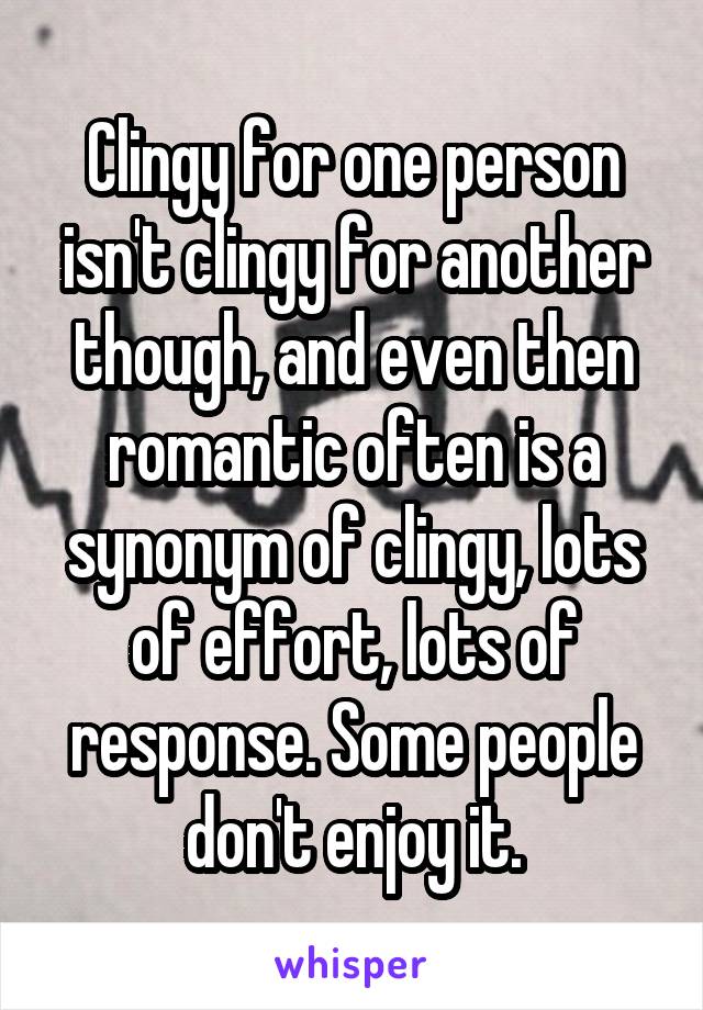 Clingy for one person isn't clingy for another though, and even then romantic often is a synonym of clingy, lots of effort, lots of response. Some people don't enjoy it.