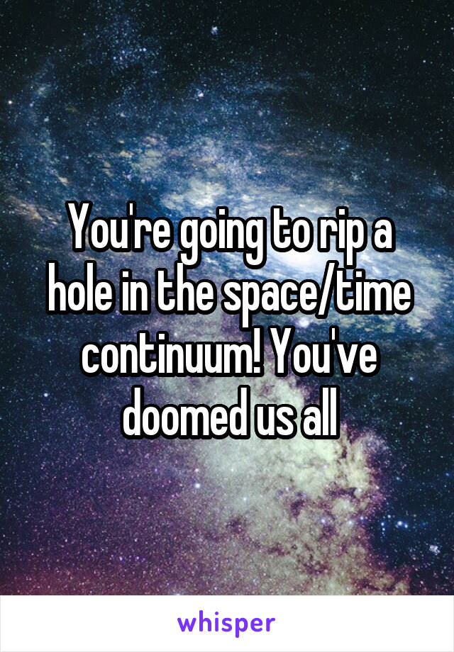 You're going to rip a hole in the space/time continuum! You've doomed us all