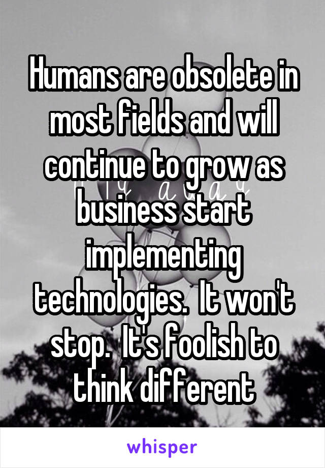 Humans are obsolete in most fields and will continue to grow as business start implementing technologies.  It won't stop.  It's foolish to think different