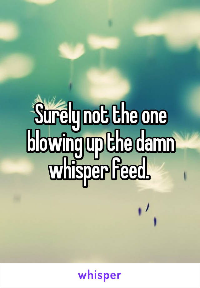 Surely not the one blowing up the damn whisper feed. 