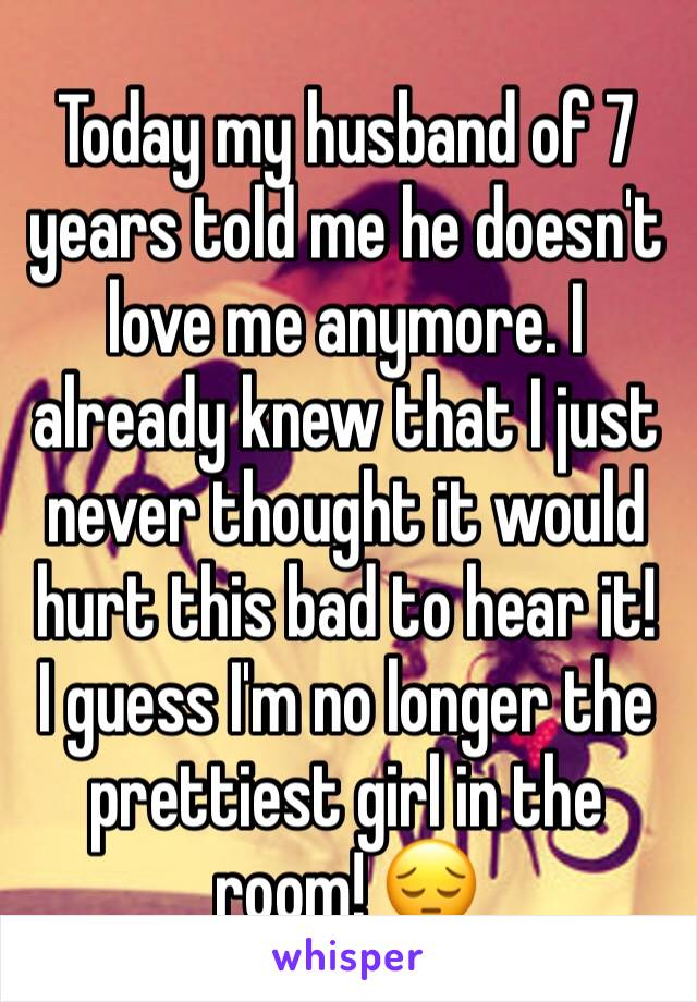Today my husband of 7 years told me he doesn't love me anymore. I already knew that I just never thought it would hurt this bad to hear it! 
I guess I'm no longer the prettiest girl in the room! 😔