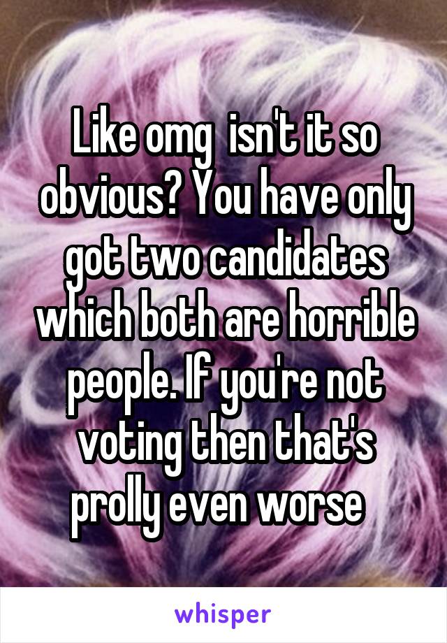Like omg  isn't it so obvious? You have only got two candidates which both are horrible people. If you're not voting then that's prolly even worse  