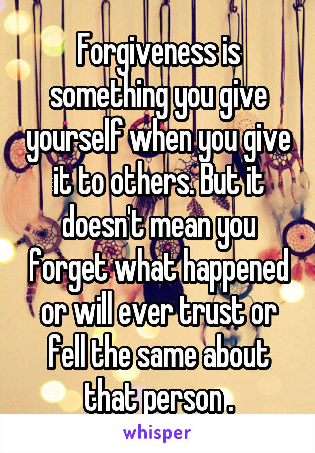 Forgiveness is something you give yourself when you give it to others. But it doesn't mean you forget what happened or will ever trust or fell the same about that person .