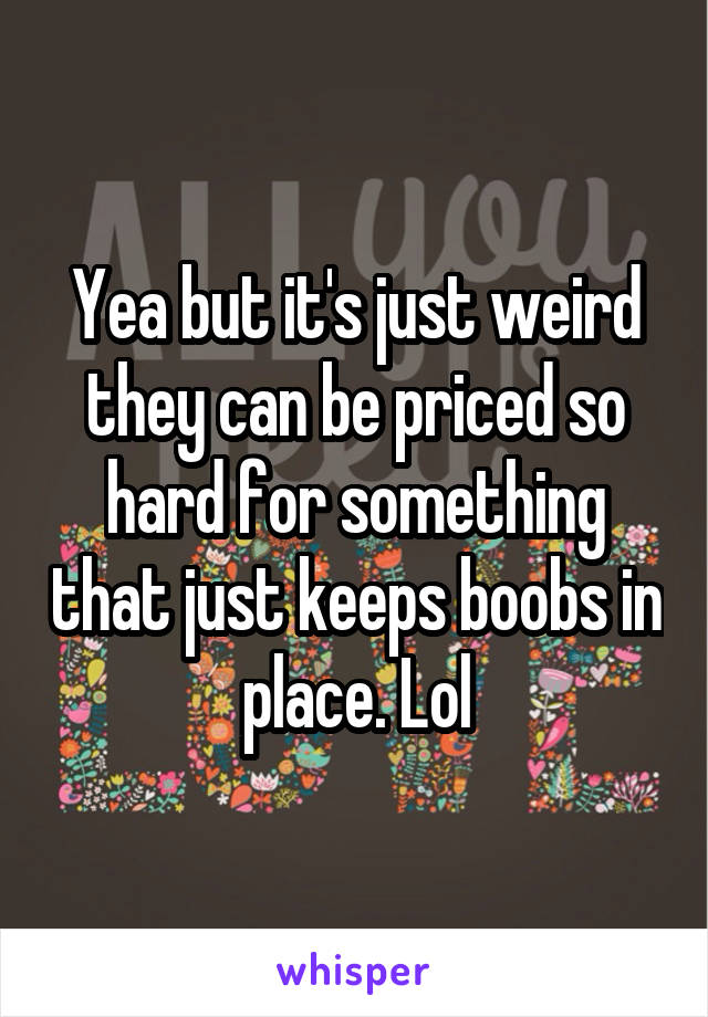 Yea but it's just weird they can be priced so hard for something that just keeps boobs in place. Lol