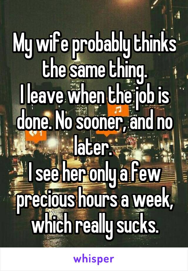 My wife probably thinks the same thing.
I leave when the job is done. No sooner, and no later. 
I see her only a few precious hours a week, which really sucks.