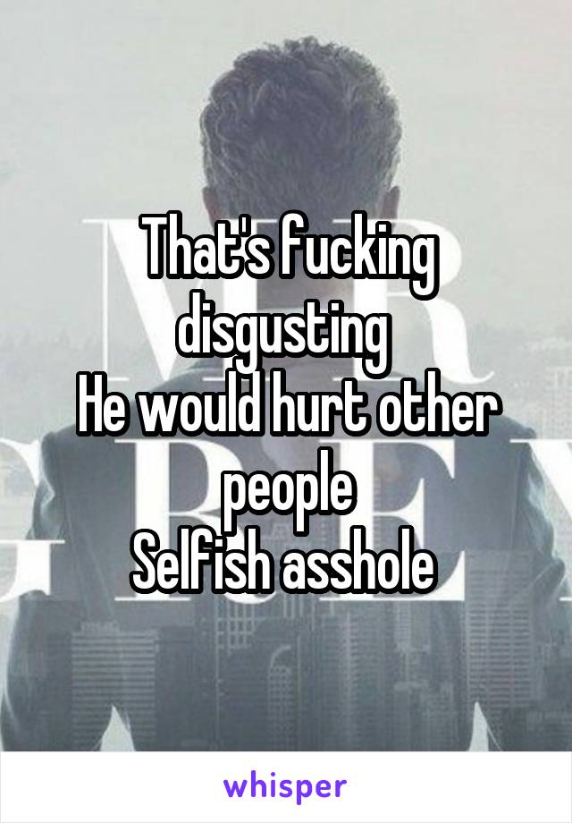 That's fucking disgusting 
He would hurt other people
Selfish asshole 