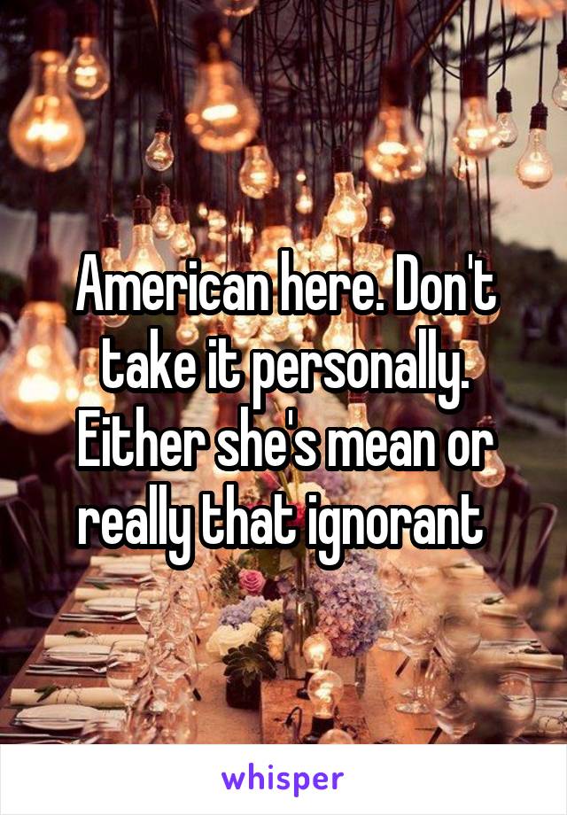 American here. Don't take it personally. Either she's mean or really that ignorant 
