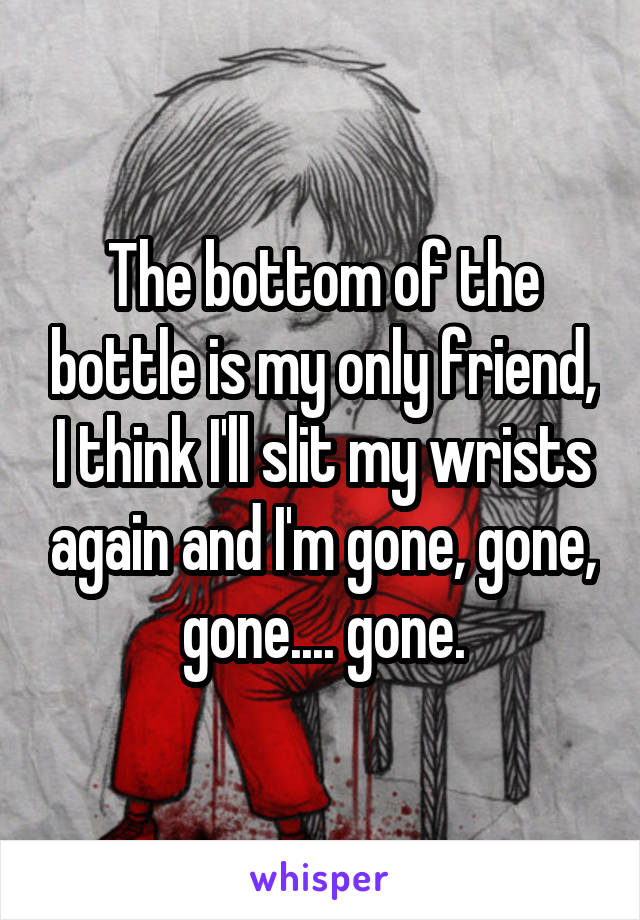 The bottom of the bottle is my only friend, I think I'll slit my wrists again and I'm gone, gone, gone.... gone.