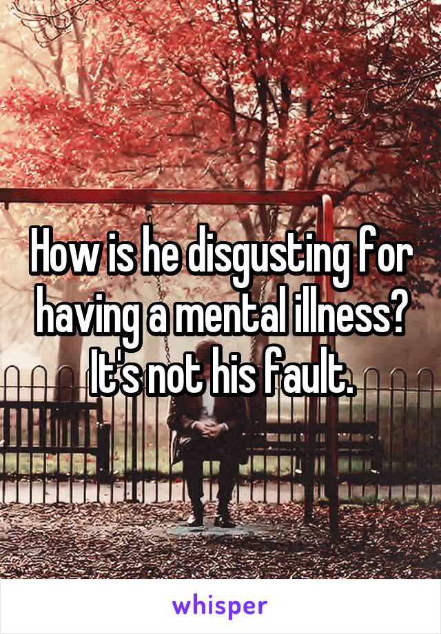 How is he disgusting for having a mental illness? It's not his fault.