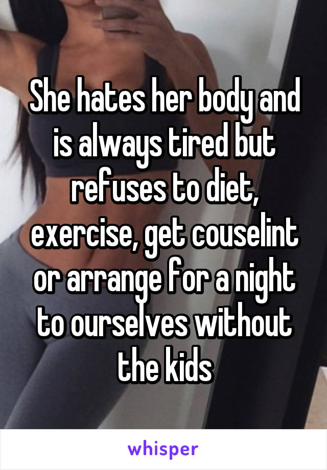 She hates her body and is always tired but refuses to diet, exercise, get couselint or arrange for a night to ourselves without the kids