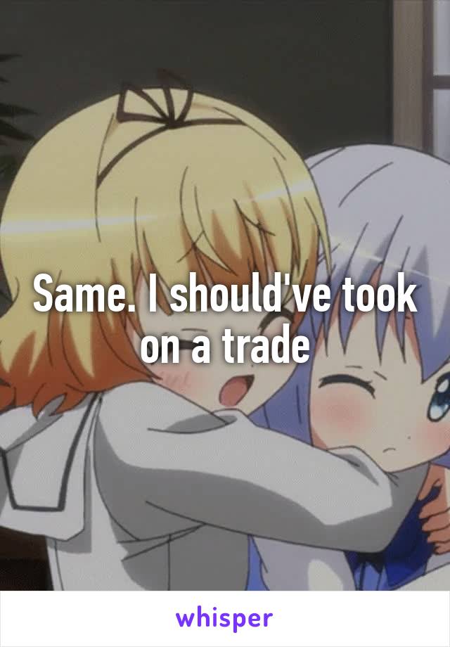 Same. I should've took on a trade