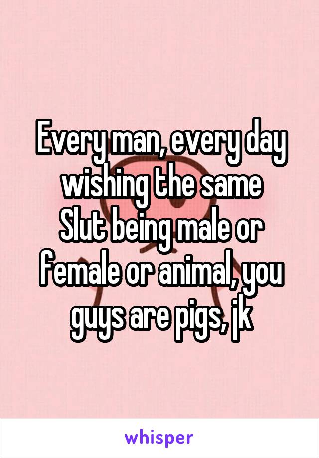 Every man, every day wishing the same
Slut being male or female or animal, you guys are pigs, jk