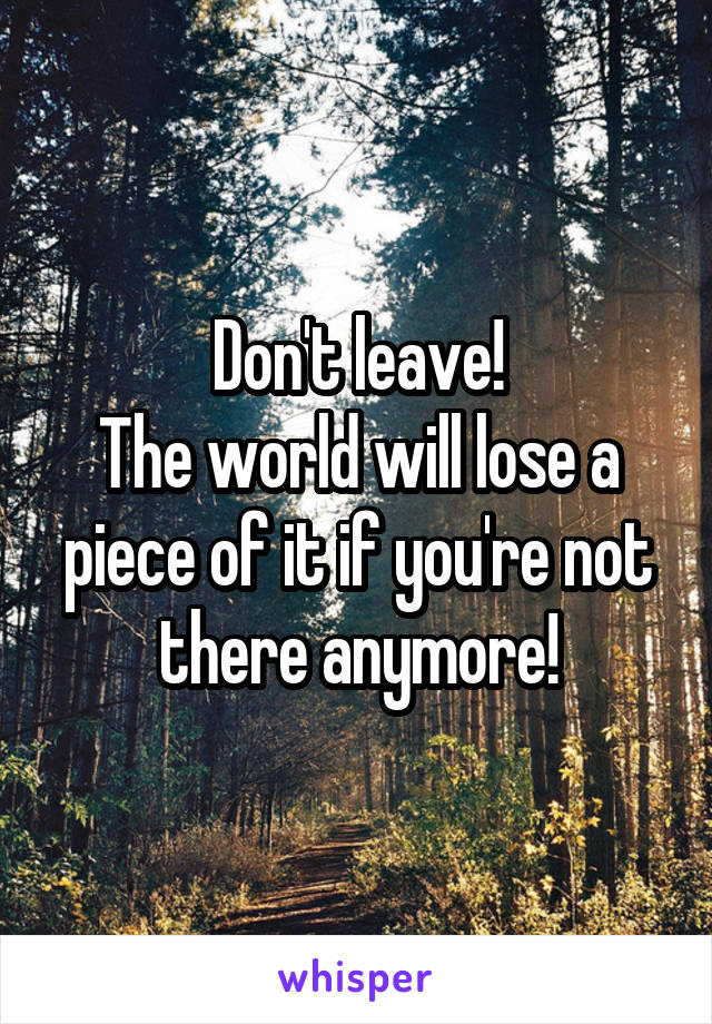 Don't leave!
The world will lose a piece of it if you're not there anymore!