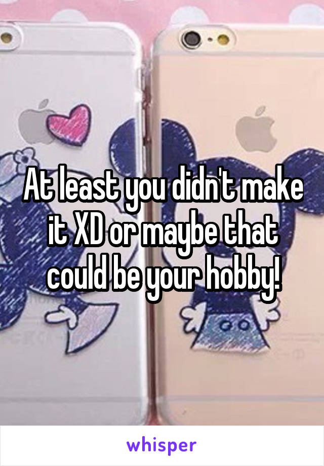 At least you didn't make it XD or maybe that could be your hobby!