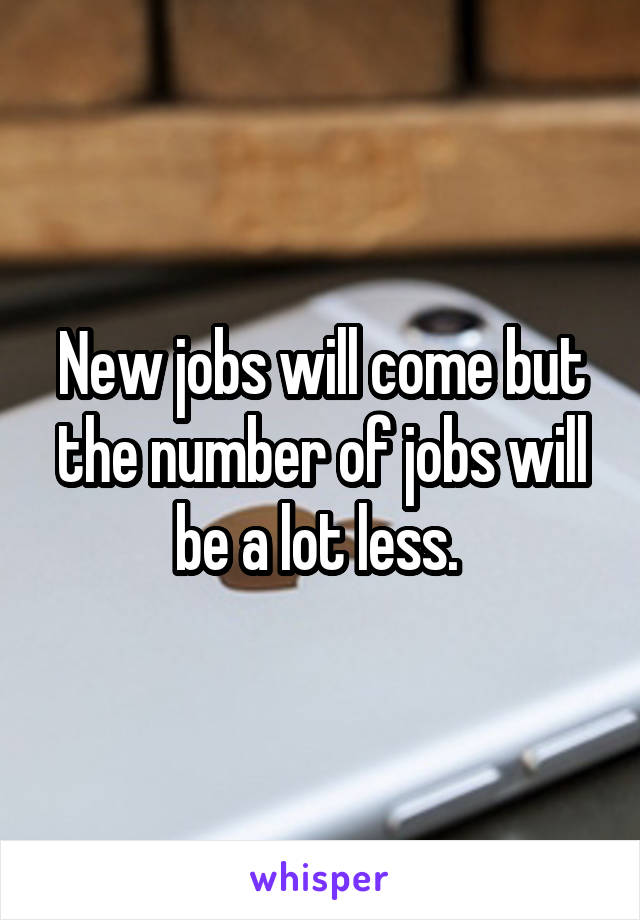 New jobs will come but the number of jobs will be a lot less. 