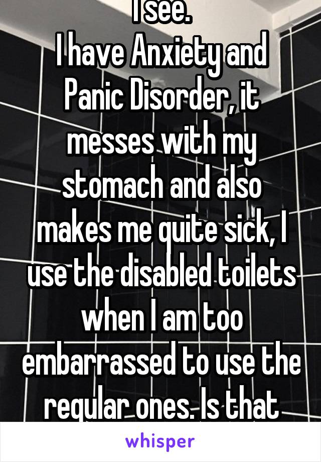 I see.
I have Anxiety and Panic Disorder, it messes with my stomach and also makes me quite sick, I use the disabled toilets when I am too embarrassed to use the regular ones. Is that acceptable?