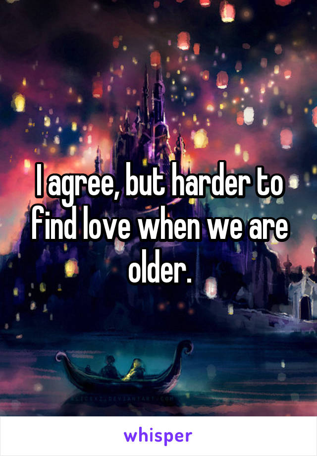 I agree, but harder to find love when we are older.